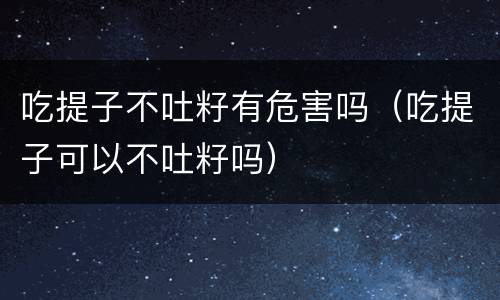 吃提子不吐籽有危害吗（吃提子可以不吐籽吗）