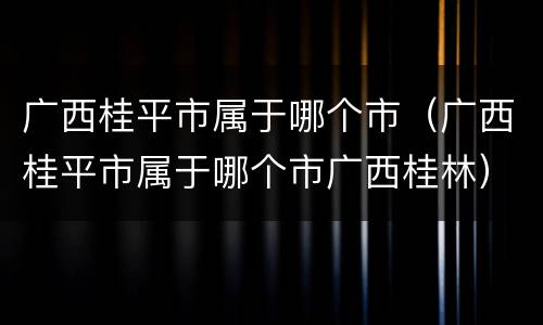 广西桂平市属于哪个市（广西桂平市属于哪个市广西桂林）