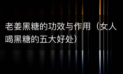 老姜黑糖的功效与作用（女人喝黑糖的五大好处）
