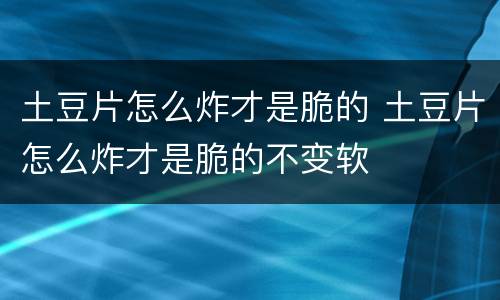 土豆片怎么炸才是脆的 土豆片怎么炸才是脆的不变软