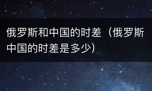 俄罗斯和中国的时差（俄罗斯中国的时差是多少）