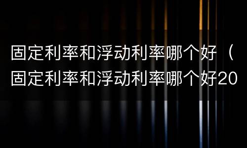 固定利率和浮动利率哪个好（固定利率和浮动利率哪个好2022）