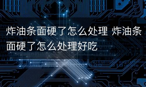 炸油条面硬了怎么处理 炸油条面硬了怎么处理好吃