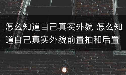 怎么知道自己真实外貌 怎么知道自己真实外貌前置拍和后置拍