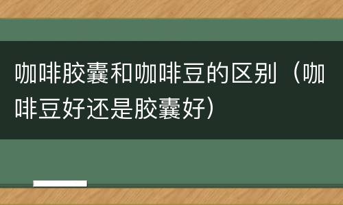 咖啡胶囊和咖啡豆的区别（咖啡豆好还是胶囊好）
