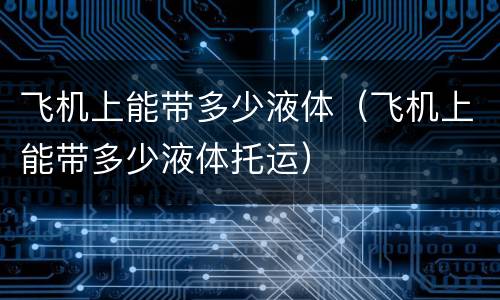 飞机上能带多少液体（飞机上能带多少液体托运）