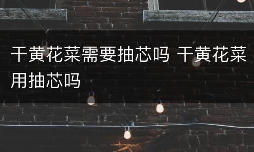 干黄花菜需要抽芯吗 干黄花菜用抽芯吗