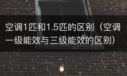 空调1匹和1.5匹的区别（空调一级能效与三级能效的区别）