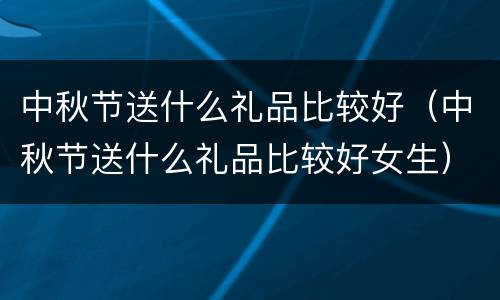 中秋节送什么礼品比较好（中秋节送什么礼品比较好女生）