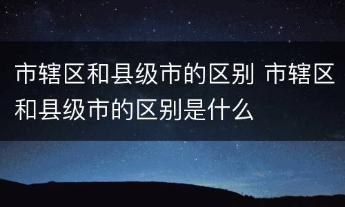 市辖区和县级市的区别 市辖区和县级市的区别是什么