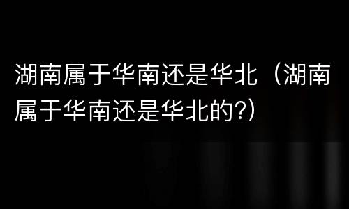 湖南属于华南还是华北（湖南属于华南还是华北的?）