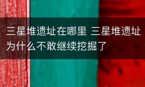三星堆遗址在哪里 三星堆遗址为什么不敢继续挖掘了