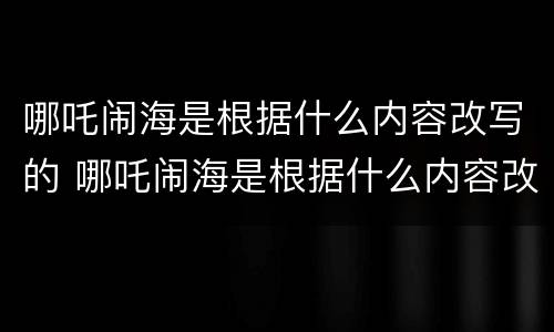哪吒闹海是根据什么内容改写的 哪吒闹海是根据什么内容改写的故事