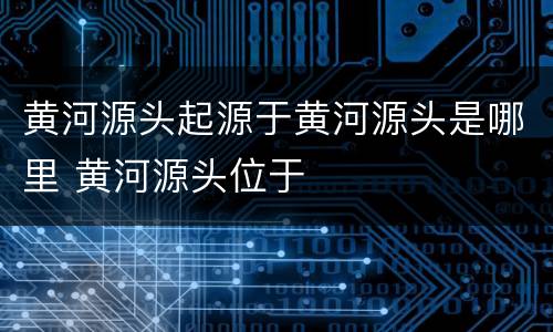 黄河源头起源于黄河源头是哪里 黄河源头位于