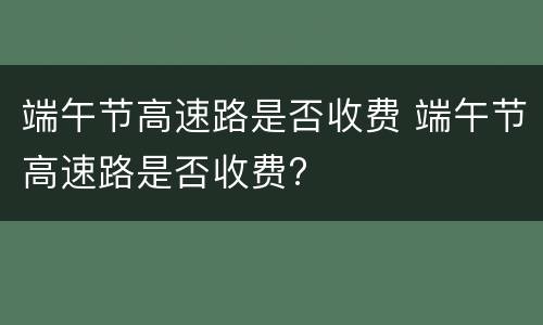 端午节高速路是否收费 端午节高速路是否收费?