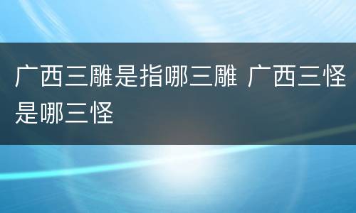 广西三雕是指哪三雕 广西三怪是哪三怪