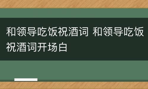 和领导吃饭祝酒词 和领导吃饭祝酒词开场白