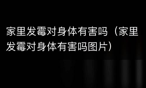 家里发霉对身体有害吗（家里发霉对身体有害吗图片）