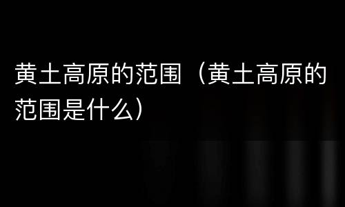 黄土高原的范围（黄土高原的范围是什么）