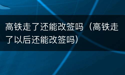 高铁走了还能改签吗（高铁走了以后还能改签吗）
