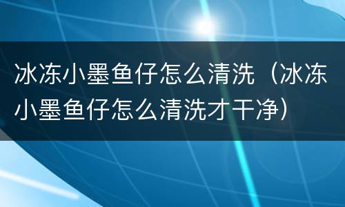 冰冻小墨鱼仔怎么清洗（冰冻小墨鱼仔怎么清洗才干净）