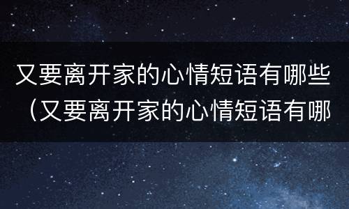又要离开家的心情短语有哪些（又要离开家的心情短语有哪些句子）