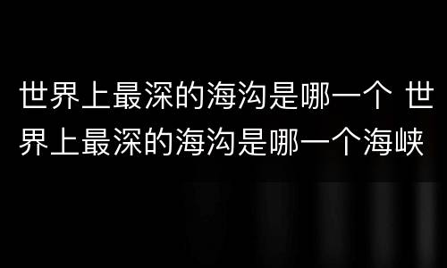 世界上最深的海沟是哪一个 世界上最深的海沟是哪一个海峡