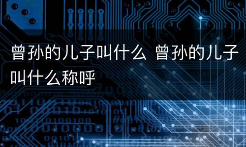 曾孙的儿子叫什么 曾孙的儿子叫什么称呼