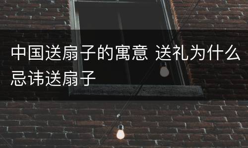 中国送扇子的寓意 送礼为什么忌讳送扇子