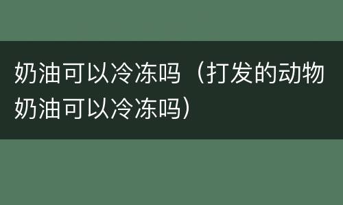 奶油可以冷冻吗（打发的动物奶油可以冷冻吗）