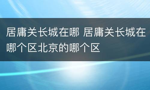 居庸关长城在哪 居庸关长城在哪个区北京的哪个区