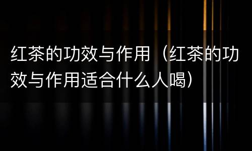 红茶的功效与作用（红茶的功效与作用适合什么人喝）