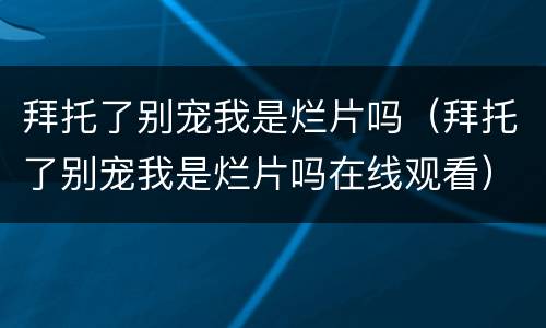 拜托了别宠我是烂片吗（拜托了别宠我是烂片吗在线观看）