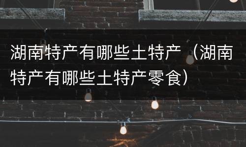 湖南特产有哪些土特产（湖南特产有哪些土特产零食）