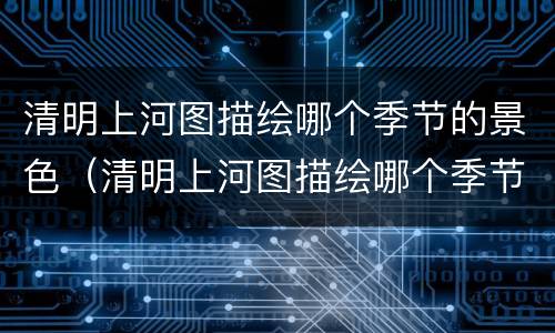 清明上河图描绘哪个季节的景色（清明上河图描绘哪个季节的景色最美）