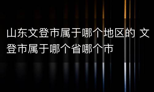 山东文登市属于哪个地区的 文登市属于哪个省哪个市