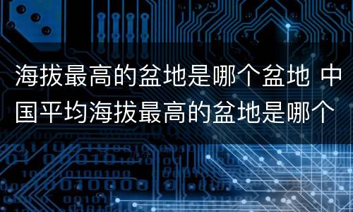 海拔最高的盆地是哪个盆地 中国平均海拔最高的盆地是哪个盆地