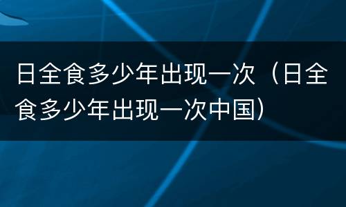日全食多少年出现一次（日全食多少年出现一次中国）