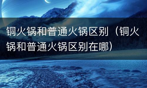 铜火锅和普通火锅区别（铜火锅和普通火锅区别在哪）