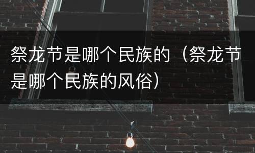 祭龙节是哪个民族的（祭龙节是哪个民族的风俗）