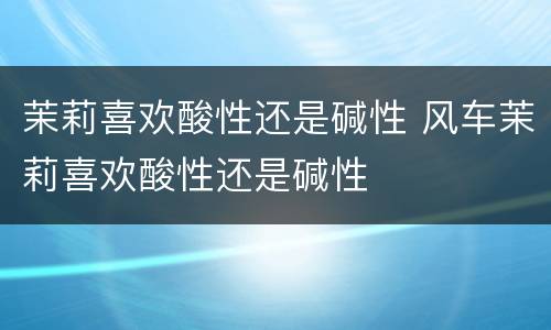 茉莉喜欢酸性还是碱性 风车茉莉喜欢酸性还是碱性