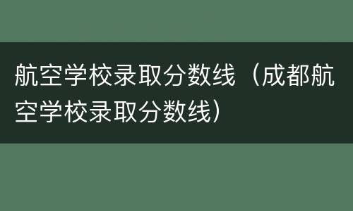 航空学校录取分数线（成都航空学校录取分数线）