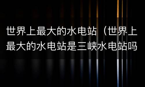世界上最大的水电站（世界上最大的水电站是三峡水电站吗）