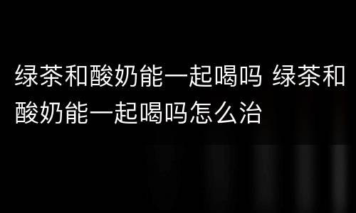 绿茶和酸奶能一起喝吗 绿茶和酸奶能一起喝吗怎么治