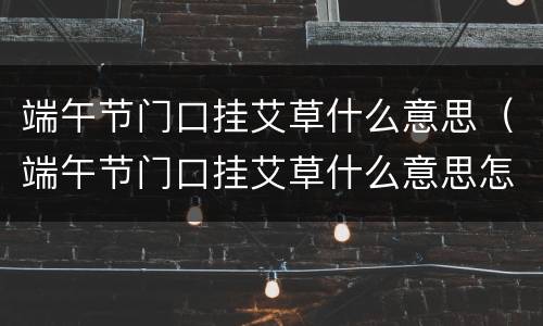 端午节门口挂艾草什么意思（端午节门口挂艾草什么意思怎么放?）