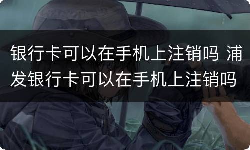 银行卡可以在手机上注销吗 浦发银行卡可以在手机上注销吗