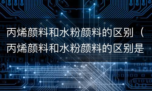 丙烯颜料和水粉颜料的区别（丙烯颜料和水粉颜料的区别是什么）