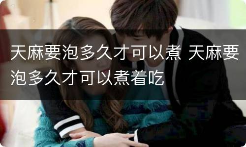 天麻要泡多久才可以煮 天麻要泡多久才可以煮着吃