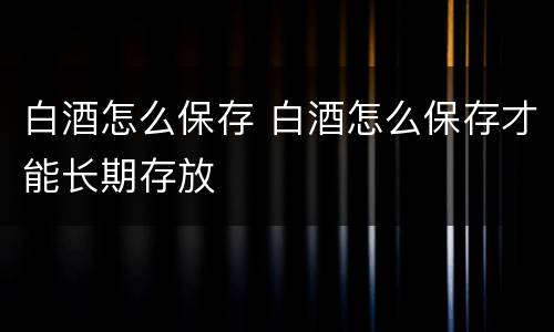 白酒怎么保存 白酒怎么保存才能长期存放