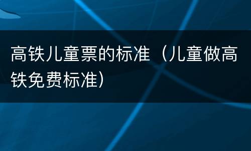 高铁儿童票的标准（儿童做高铁免费标准）